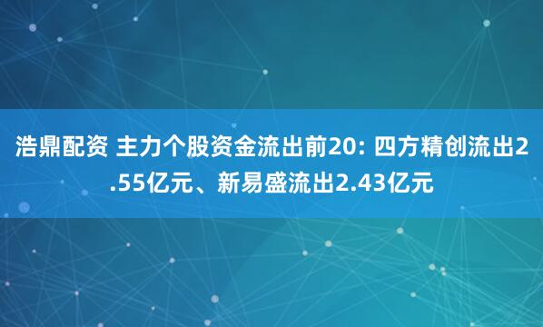 浩鼎配资 主力个股资金流出前20: 四方精创流出2.55亿元、新易盛流出2.43亿元