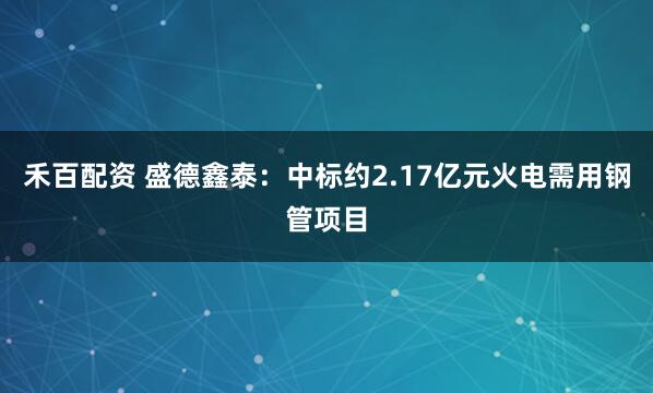 禾百配资 盛德鑫泰:中标约2.17亿元火电需用钢管项目