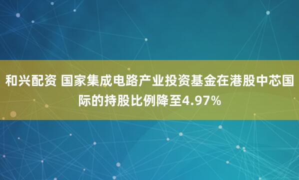 和兴配资 国家集成电路产业投资基金在港股中芯国际的持股比例降至4.97%