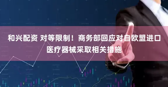 和兴配资 对等限制！商务部回应对自欧盟进口医疗器械采取相关措施