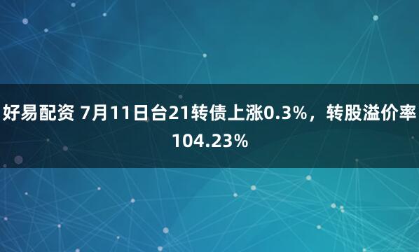 好易配资 7月11日台21转债上涨0.3%，转股溢价率104.23%