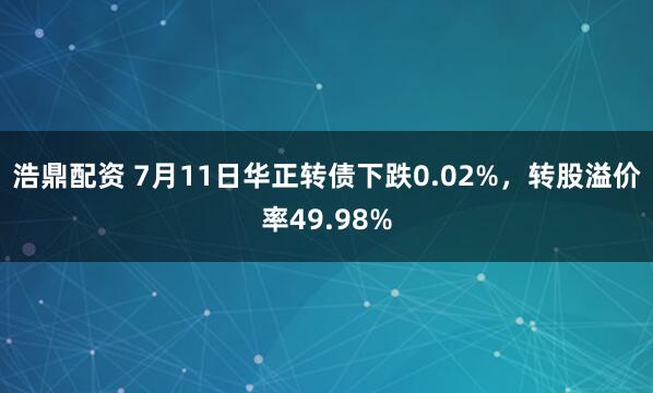 浩鼎配资 7月11日华正转债下跌0.02%，转股溢价率49.98%