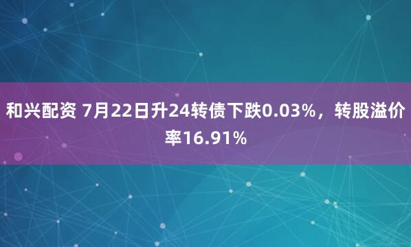 和兴配资 7月22日升24转债下跌0.03%，转股溢价率16.91%