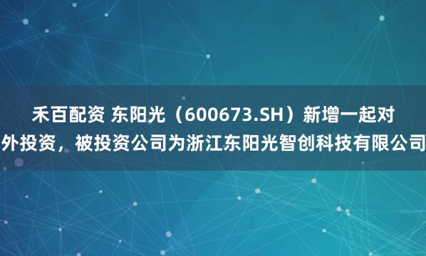 禾百配资 东阳光（600673.SH）新增一起对外投资，被投资公司为浙江东阳光智创科技有限公司